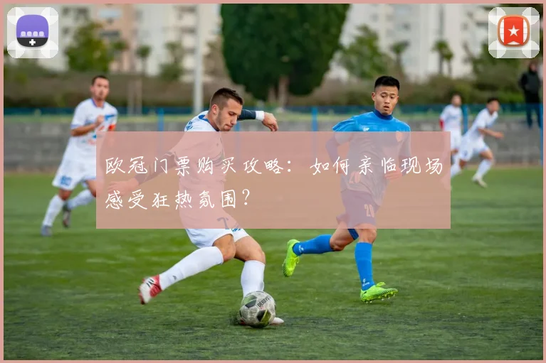 欧冠门票购买攻略：如何亲临现场感受狂热氛围？